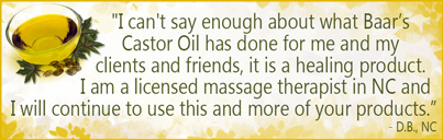 I can't say enough about what Baar Products' Castor Oil has done for me, my clients and my friends. It is a healing product. I am a licensed massage therapist in NC and I will continue to use this and more of your products. - D.B., NC