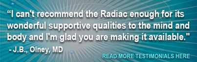 I can't recommend the Radiac enough for its wonderful supportive qualities to the mind and body and I'm glad you are making it available. - J.B., Olney, MD Read More Testimonials Here